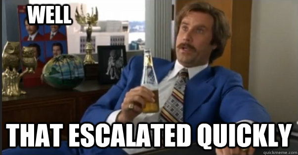 that escalated quickly well - Ron Burgandy escalated quickly