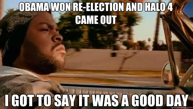 obama won reelection and halo 4 came out i got to say it wa - It was a good day