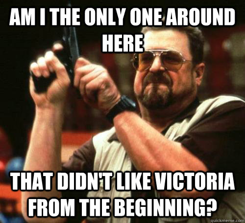am i the only one around here that didnt like victoria from - am i the only one around here