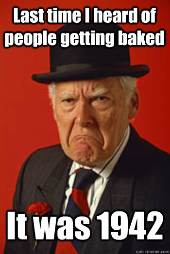 last time i heard of people getting baked it was 1942 - Pissed old guy