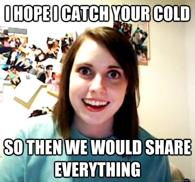 i hope i catch your cold so then we would share everything - Overly Attached Girlfriend