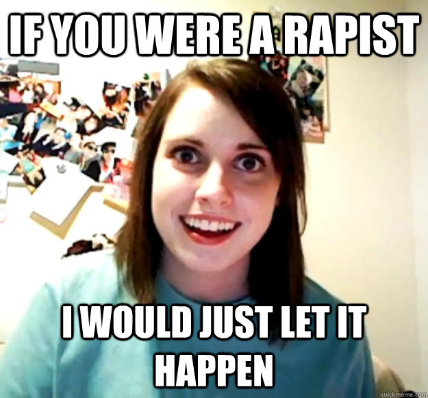 if you were a rapist i would just let it happen - Overly Attached Girlfriend