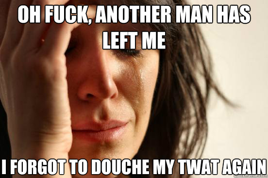 oh fuck another man has left me i forgot to douche my twat - First World Problems