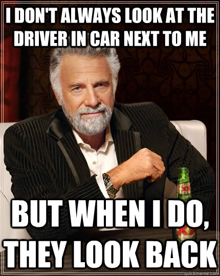 i dont always look at the driver in car next to me but whe - The Most Interesting Man In The World