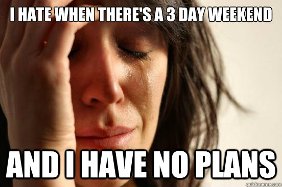i hate when theres a 3 day weekend and i have no plans - First World Problems