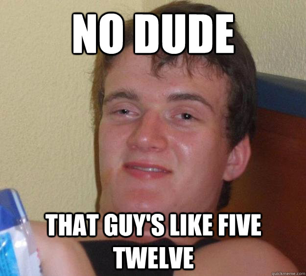 no dude that guys like five twelve - 10 Guy