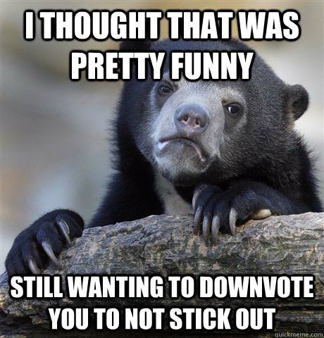 i thought that was pretty funny still wanting to downvote yo - Confession Bear