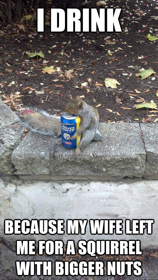 i drink because my wife left me for a squirrel with bigger n -