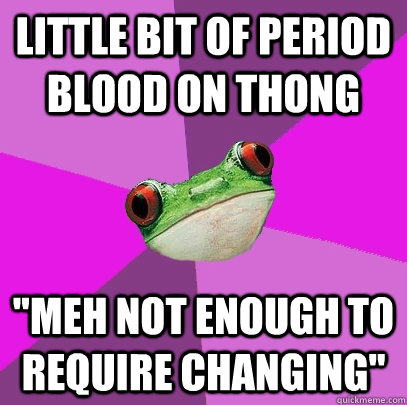 little bit of period blood on thong meh not enough to requi - Foul Bachelorette Frog