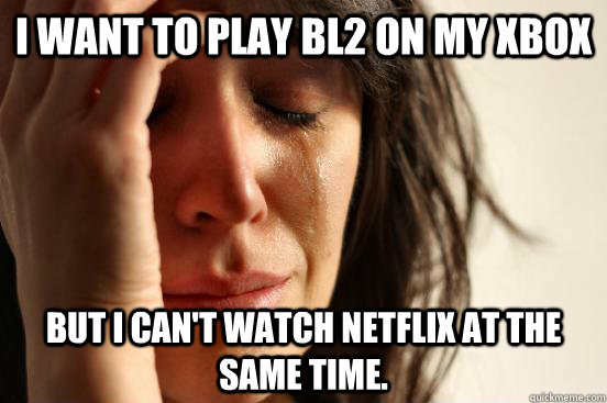 i want to play bl2 on my xbox but i cant watch netflix at t - First World Problems