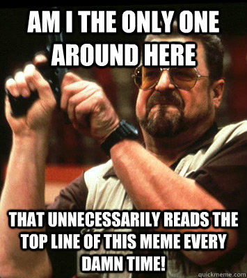 am i the only one around here that unnecessarily reads the - Angry walter