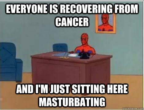 everyone is recovering from cancer and im just sitting here - Im just sitting here masturbating