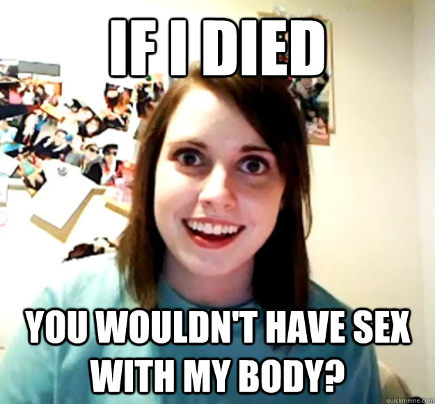 if i died you wouldnt have sex with my body - Overly Attached Girlfriend