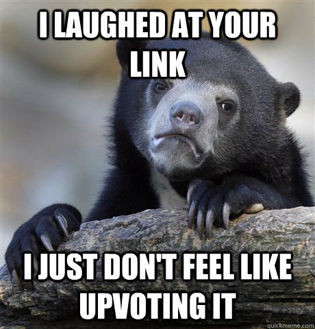 i laughed at your link i just dont feel like upvoting it - Confession Bear