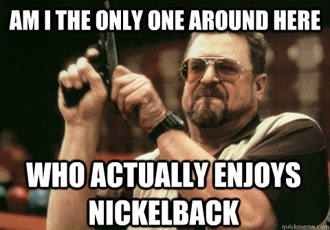 am i the only one around here who actually enjoys nickelback - Am I the only one