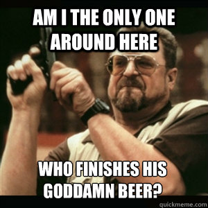 am i the only one around here who finishes his goddamn beer - Am I The Only One Round Here