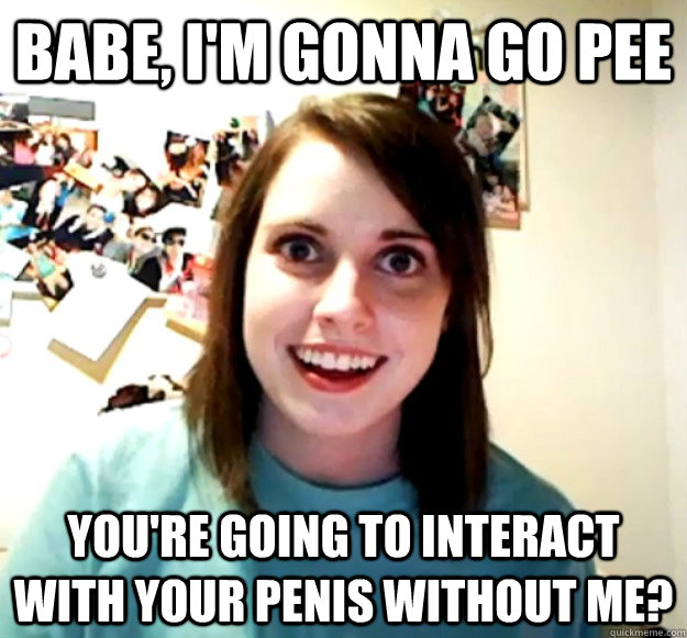 babe im gonna go pee youre going to interact with your pe - Overly Attached Girlfriend