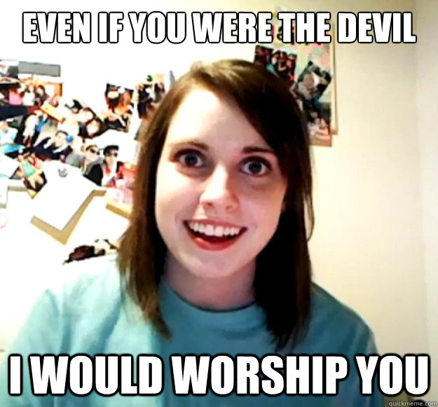 even if you were the devil i would worship you - Overly Attached Girlfriend