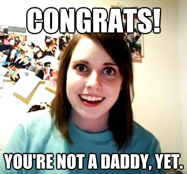 congrats youre not a daddy yet - Overly Attached Girlfriend