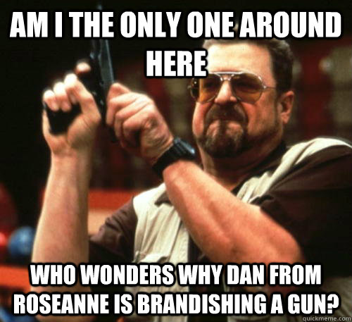 am i the only one around here who wonders why dan from rosea - Am I The Only One Around Here