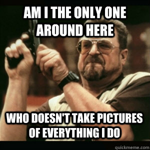 am i the only one around here who doesnt take pictures of e - AM I THE ONLY ONE AROUND HERE