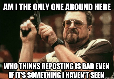 am i the only one around here who thinks reposting is bad ev - Am I the only one