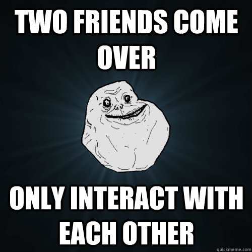 two friends come over only interact with each other - Forever Alone