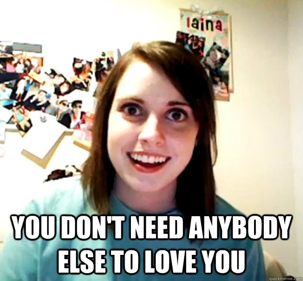you dont need anybody else to love you - Overly Attached Girlfriend