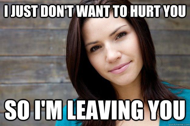 i just dont want to hurt you so im leaving you - Girl Logic