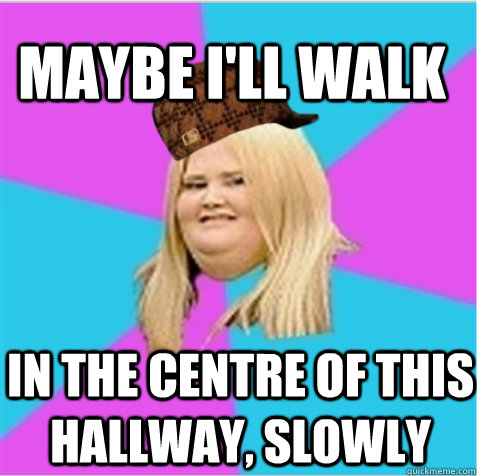maybe ill walk in the centre of this hallway slowly - scumbag fat girl