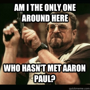 am i the only one around here who hasnt met aaron paul - AM I THE ONLY ONE AROUND HERE