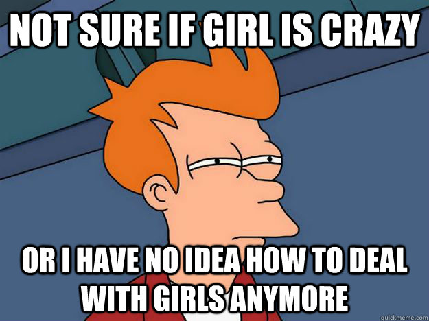 not sure if girl is crazy or i have no idea how to deal with - Skeptical fry