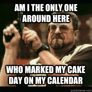 am i the only one around here who marked my cake day on my c - AM I THE ONLY ONE AROUND HERE