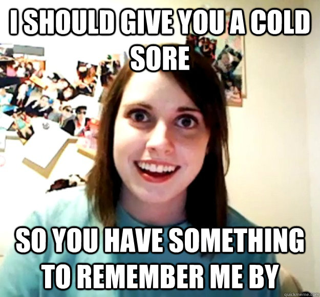 i should give you a cold sore so you have something to remem - Overly Attached Girlfriend