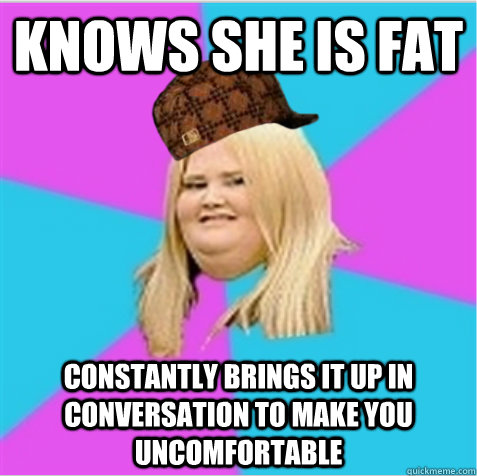 knows she is fat constantly brings it up in conversation to - scumbag fat girl