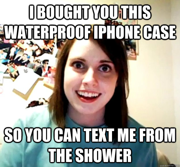i bought you this waterproof iphone case so you can text me - Overly Attached Girlfriend