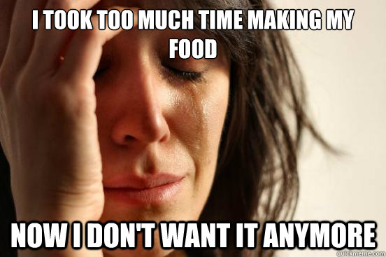 i took too much time making my food now i dont want it anym - First World Problems