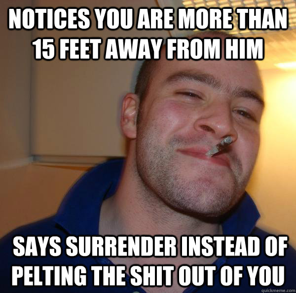 notices you are more than 15 feet away from him says surren - Good Guy Greg