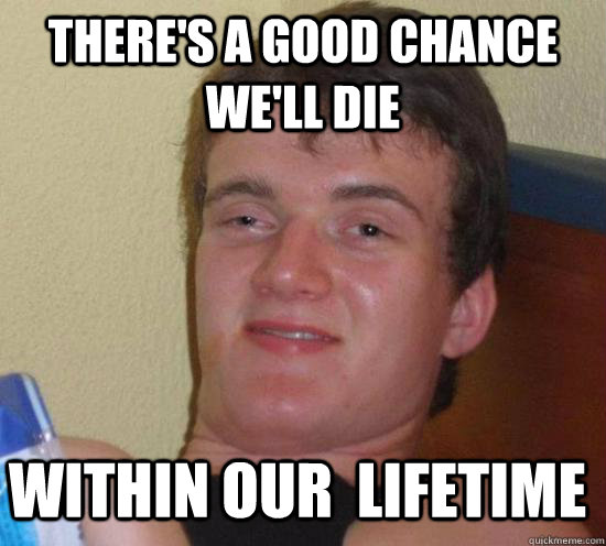theres a good chance well die within our lifetime - 10 Guy