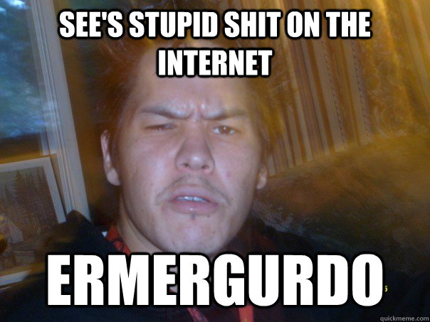 sees stupid shit on the internet ermergurdo - WTF ermergurdo