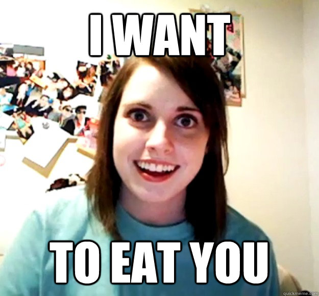 i want to eat you - Overly Attached Girlfriend