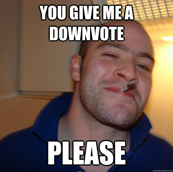 you give me a downvote please - Good Guy Greg