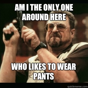 Am i the only one around here Who likes to wear pants - AM I THE ONLY ONE AROUND HERE