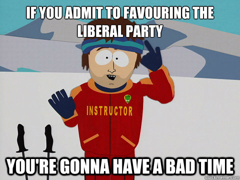 if you admit to favouring the liberal party youre gonna hav - Your gonna have a bad time