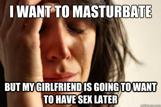 i want to masturbate but my girlfriend is going to want to h - First World Problems
