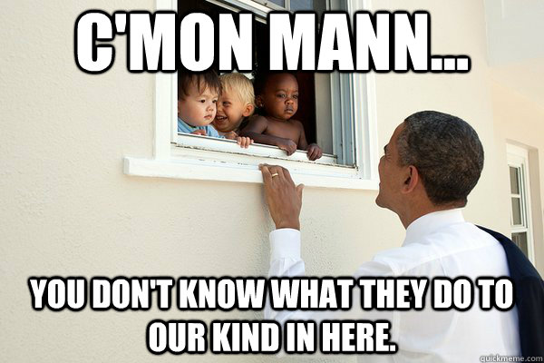 cmon mann you dont know what they do to our kind in her -