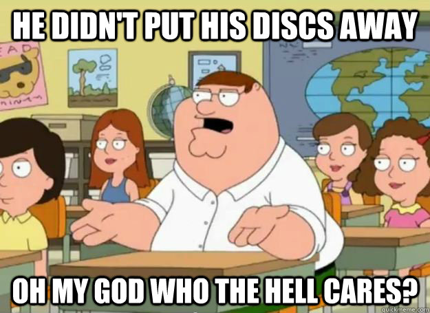 he didnt put his discs away oh my god who the hell cares - Peter Griffin Oh my god who the hell cares