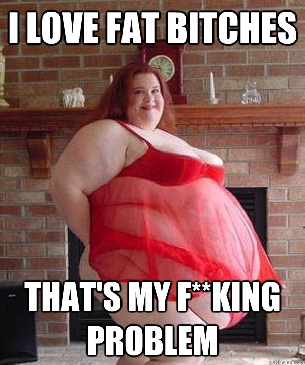 i love fat bitches thats my fking problem -