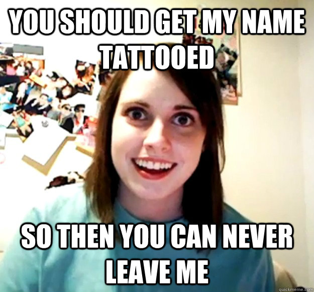 you should get my name tattooed so then you can never leave - Overly Attached Girlfriend
