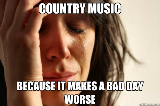 country music because it makes a bad day worse - First World Problems